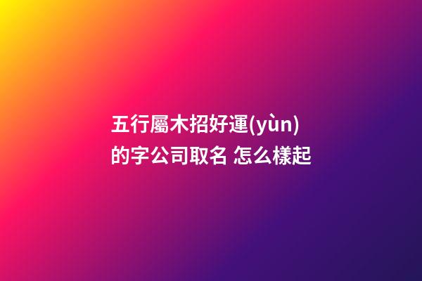 五行屬木招好運(yùn)的字公司取名 怎么樣起-第1張-公司起名-玄機(jī)派